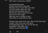 Hi!!! Can I curse you a little? Amandaishere.jpg Sweet Amanda in the lake Wonder how much She can take Cut her finger, take her ring Bruise Her up black as sin Shoot her down; blind her Eye Bury her in the night See the arms, shake in fear Here She Is, Amanda Is here Please stay safe from Her. She Is the One that crawls. Her arms are still alive. Amandaishere.jpg. Do not let Her be forgotten. She saw you. Share or you Will die