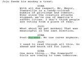 Jojo feeds his monkey a treat. GINA With all due respect, Mr. Mayor, Townsville is a candy-colored bubble of privilege and comfort. Ever since the creature attacks stopped, we're one of America's safest cities. I don't think people are voting from a place of fear. JOJO What about my pet monkey! That was meaningful in the last election. GINA Post-Harambe. No one cares anymore. JOJO I need to read through all this. Go ahead and knock off for lunch. GINA One more thing... The Powerpuff Girls are coming to town tomorrow.