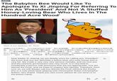 Politics The Babylon Bee Would Like To Apologize To Xi Jinping For Referring To Him As 'President' And Not 'A Stuffed Honey-Loving Bear Who Lives In The Hundred Acre Wood' May 26th, 2021 - BabylonBee.com Here is our apology, Mr. Pooh: 亲爱的习近平领导人,对于您称呼您为”总统”,我们深感抱歉。 我们知道您确定是吃蜂蜜且非常胖的黄 熊。我们犯了一个非常非常非常严重的错误,我们非常非常爱您和中国政府。用不与之相称的代词来误 认一个人是非常糟糕的。您是小熊维尼,我们希望尊重这一身份。因此,从现在开始,我们将永远只称 您为小熊维尼(Winnie the Pooh),这是一只可爱的毛绒熊,与克里斯托弗-罗宾(Christopher Robin)一起玩,非常笨。非常感谢,请不要将我们送到监狱营地。 Dear leader Xi Jinping, we are deeply sorry for calling you "President". We know that you are definitely a yellow bear who eats honey and is very fat. We made a very very very serious mistake, and we love you and the Chinese government very very much. It is very bad to misidentify a person with pronouns that are not appropriate. You are Winnie the Pooh, and we hope to respect this identity. Therefore, from now on, we will always call you Winnie the Pooh (Winnie the Pooh), this is a cute plush bear, playing with Christopher Robin (Christopher Robin), very stupid. Thank you very much, please do not send us to the prison camp.