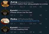 Aang @TheLastAirbender Do you realize that killing people is a crime 1 27 2 ♡ 273 Kyoshi @AvatarKyoshi Please show me the law 1 Roku @TheAvatarRoku law.cornell.edu/uscode/text/18.. 1 27 1 ♡ 177 Kyoshi @AvatarKyoshi I'm not reading that 22 27 4 8.
