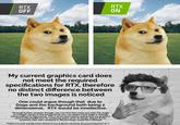 Stuff explains the joke RTX OFF RTX ON My current graphics card does not meet the required specifications for RTX, therefore no distinct difference between the two images is noticed One could argue though that due to Doge and the background both being 2 dimensional, RTX would be innefective. Through further analysis though, you can find that when you take the angle of sunlight shown in the background, you can deduct that doge is already being subject to Raytracing. This is mere speculation, being that my graphics card is still inneffective at rendering these sorts of things. Maybe it was someone else who rendered it. Maybe Doge rendered it himself. Maybe none of it actually exists. Maybe it was an illusion all along. We are merely pixels on a Screen Idon't actually exist l'nm just an edit of Doge made to look like Robert Downy Ir