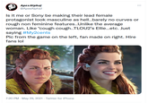 ApexAlpha) @ApexAlphaJ ... Is it me or Sony be making their lead female protagonist look masculine as hell..barely no curves or rough non feminine features..Unlike the average woman. Like *cough cough..TLOU2's Ellie...etc. Just saying #My2cents Pic from the game on the left, fan made on right. Hire fans lol 7:20 PM - May 29, 2021 · Twitter for iPhone