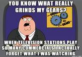 YOU KNOW WHAT REALLY GRINDS MY GEARS? GRIN GEARS- WHEN TELEVISION STATIONS PLAY SO MANY COMMERCIALSIACTUALLY FORGET WHAT I WAS WATCHING. made on imgur