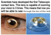 Scientists have developed the first Telescopic contact lens. This lens is capable of zooming your vision to 3 times. This means that now you will be able to see through the lies of the Jedi.
