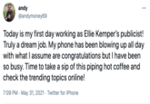 andy @andymoney69 ... Today is my first day working as Ellie Kemper's publicist! Truly a dream job. My phone has been blowing up all day with what I assume are congratulations but I have been so busy. Time to take a sip of this piping hot coffee and check the trending topics online! 7:09 PM · May 31, 2021 · Twitter for iPhone