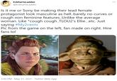 EckhartsLadder ... @EckhartsLadder Is it me or Sony be making their lead female protagonist look masculine as hell.barely no curves or rough non feminine features..Unlike the average woman. Like *cough cough..TLOU2's Ellie...etc. Just saying #My2cents Pic from the game on the left, fan made on right. Hire fans lol 3:09 PM · May 31, 2021 · Twitter Web App
