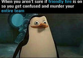 When you aren't sure if friendly fire is on so you get confused and murder your entire team