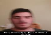 I look nordic as f---. Prussian, German ethnicity.