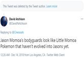 This Tweet was deleted by the Tweet author. Learn more David Atchison ... @DavidNAtchison Replying to @Cinesnark Jason Momoa's bodyguards look like Little Momoa Pokemon that haven't evolved into Jasons yet. 12:26 AM - Dec 14, 2018 from Los Angeles, CA - Twitter Web Client