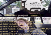 Why cant you just retweet!? @DOWNLOADVIDEO @VIDEC BOT @VIDEOBOT @GETVIDEOBOT @DOWNLOADERBOT @GETTHISVID @VIDEODOWNLOADER @GET_VIDEO @GET_VIDEO_ROBOT @DOWN LOAD_BOT @ROBO_VIDEO @VIDEO_ROBOT @BOTBOTBOT* Screams* @VID_BOT