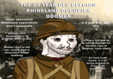 THE 24 YEAR OLD BELGIAN RHINELAND OCCUPIER DOOMER State sponsored Rhineland separatists won't cooperate A 4 year war, now this German civil disobedience is working, doesn't care Officers tell him he is taking revenge for German r--- of Brother died in the Belgium, feels empty war, cousin died in Düsseldorf bridge bombing No food to be found, it's all being shipped to France for reparations