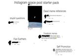 Instagram space post starter pack astrovia1 Dead meme references What chu know bout rolling down in the deep stupid questions 2h 2 likes Reply *Bruce was not the Is he still there? Imposter 3h 2 likes Reply 3h 2 likes Reply Facebook memes Finally I found a way to be left alone in peace and quiet a. Now to work my way into a space program... Flat Earthers 56m Reply CGI 1h 1 like Reply Self Promotion _spacetalkies_ Hey please checkout mine SPACE AENIES account too and if you like it please give it a follow. I post space stuffs, you can like my posts 3h 1 like Reply