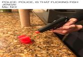 POLICE: POLICE, IS THAT F------ FISH JENGA! Ме: NO!