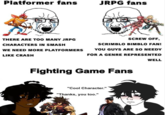 Scrimblo Bimblo Fans Be Like Platformer fans JRPG fans THERE ARE TOO MANY JRPG SCREW OFF, CHARACTERS IN SMASH SCRIMBLO BIMBLO FAN! WE NEED MORE PLATFORMERSS YOU GUYS ARE SO NEEDY LIKE CRASH FOR A GENRE REPRESENTED WELL Fighting Game Fans "Cool Character." "Thanks, you too."