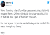 Ted Cruz @tedcruz Wow. Stunning scientific evidence suggests that: (1) Covid escaped from a Chinese lab & (2) the virus was CREATED in that lab, thru "gain of function" research. For over a year, corporate media & deep state insisted this was a "conspiracy theory." Why?