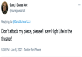 Sure, I Guess Not @sureiguessnot ... Replying to @DanaSchwartzzz Don't attack my piece, please! I saw High Life in the theater! 5:08 PM · Jun 8, 2021 · Twitter for iPhone