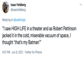 Isaac Feldberg @isaacfeldberg Replying to @justbrizigs "I saw HIGH LIFE in a theater and as Robert Pattinson jacked it in the cold, miserable vacuum of space, I thought 'that's my Batman" 4:51 PM · Jun 8, 2021 · Twitter for iPhone