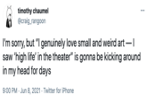 timothy chaumel @craig_rangoon I'm sorry, but "I genuinely love small and weird art -I saw 'high life' in the theater" is gonna be kicking around in my head for days 9:00 PM · Jun 8, 2021 · Twitter for iPhone