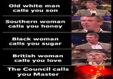 Old white man calls you son Southern woman calls you honey Black woman calls you sugar British woman calls you love The Council calls you Master
