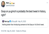 Marc ... @ethnicohioan Goop on ya grinch is probably the best tweet in history, right? Tom Ley @ToLey88 · May 16, 2020 Nothing better than introducing someone to the Goop on Ya Grinch tweet. 10:12 PM · May 16, 2020 · Twitter for iPhone