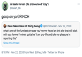 isi baehr-breen (its pronounced 'izzy') @isaiah_bb ... goop on ya GRINCH I have taken leave of Boing Boing what's one of the funniest phrases you've ever heard on this site that will stick with you forever? mine's gotta be "I am pro-life and take no pleasure in reporting this" @ChrisCaesar Nov 22, 2020 Show this thread 8:10 PM · Nov 22, 2020 from West St Paul, MN · Twitter for iPhone