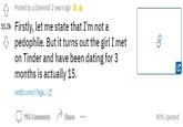 A Posted by u/[deleted] 2 years ago E 15.2k Firstly, let me state that I'm not a p--------. But it turns out the girl I met on Tinder and have been dating for 3 months is actually 15. reddit.com/r/lega. C 795 Comments Share 90% Upvoted ...