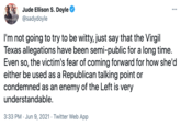 Jude Ellison S. Doyle ... Bisexuality @sadydoyle I'm not going to try to be witty, just say that the Virgil Texas allegations have been semi-public for a long time. Even so, the victim's fear of coming forward for how she'd either be used as a Republican talking point or condemned as an enemy of the Left is very understandable. 3:33 PM · Jun 9, 2021 · Twitter Web App