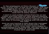 to the employees at Dairy Queen on drive, F--- YOU. It was so hot today, and Jack was begging for an ice cream. I don't get paid until Thursday so I said no and he started screaming. Obviously this broke my heart sol took him to Dairy Queen I went in and politely asked them for an ice cream and they said no! Jack started bawling again, and I explained to them that I can't afford the ice cream and that they're making my son cry. After 5 minutes of arguing with the bitch at the cash And my son having a melt down the manager told me to leave or he would CALL THE POLICE. I have never been more angry or embarrassed in my entire life. DO NOT GO TO THIS LOCATION AND IF YOU WORK THERE F--- OFF AND DIE