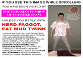 IF YOU SEE THIS IMAGE WHILE SCROLLING YOU HAVE BEEN VISITED BY 12 11 10 THE EURASIAN FEMBOY OF CUCKOLD SPAM Why hello there! My name is Tenda Spencer. I'm also known as EurasianTiger. Thank you for viewing this image my friend. I hope to see you on reddit soon. UNLESS YOU REPLY WITH NERD F-----, EAT MUD TWINK YOUR ADAM'S APPLE WILL DISAPPEAR, YOUR JAW AND HAIRLINE WILL RECEDE, YOU WILL BECOME INCREDIBLY BUTTHURT ABOUT WHITE PEOPLE AND ASIAN WOMEN, YOU WILL WANT TO F--- YOUR OWN DEAD MOTHER DESPITE HER FINDING YOU UNATTRACTIVE AND YOU WILL BE CURSED TO MODERATE INFINITE SUBREDDITS ABOUT ASIAN INCELS FOR ALL ETERNITY WHILE SPAMMING CUCKOLD P--- ON IMAGE BOARDS