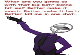 What are you gonna do with that big bat? Gonna hit me? Better make it count. Better make it hurt. Better kill me in one shot.