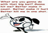 What are you gonna do with that big bat? Gonna hit me? Better make it count. Better make it hurt Better kill me in one shot.