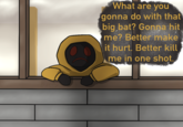 What are you gonna do with that big bat? Gonna hit me? Better make it hurt. Better kill me in one shot.