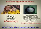 Society's oppinion on music: I wear a mask with a smile for hours at a time drugs drugs (Amazing) Stare at the ceiling while I hold back what's on my mind And when they ask me how I'm doing I say, "I'm just fine" (Stupid, Minecraft, Loser) W-- has this world come to.