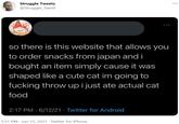 Struggle Tweets @Struggle_Tweet ... .. so there is this website that allows you to order snacks from japan and i bought an item simply cause it was shaped like a cute cat im going to f------ throw upi just ate actual cat food 2:17 PM · 6/12/21 · Twitter for Android 5:51 PM · Jun 12, 2021 - Twitter for iPhone