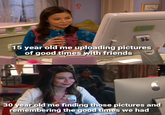 92 15 year old me uploading pictures of good times with friends 30 year old me finding those pictures and remembering the good times we had