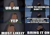 UH-OH I HAVE TO SOCIALIZE, DON'TI WITH A BUNCH OF SPONTANEOUS PEERS WHO WANT YEP Το ΤΑΙΚΟ ΜΕ BUTNOT HAVE AN ACTUAL CONVERSATION MOST LIKELY BRING IT ON imgfip.com