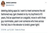 Jessica Lawrence ... @jesslawrenzo deleting dating apps bc i want to meet someone the old fashioned way (get cheated on by my boyfriend of 6 years, find an apartment on craigslist, move in with three guy roommates, yearn over someone who lives across the hall, kiss in the elevator to lorde's green light) 12:15 PM · Jun 10, 2021 · Twitter for iPhone