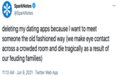 SparkNotes @SparkNotes ... deleting my dating apps because I want to meet someone the old fashioned way (we make eye contact across a crowded room and die tragically as a result of our feuding families) 11:13 AM · Jun 9, 2021 · Twitter Web App