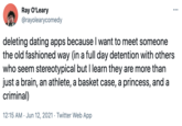 Ray O'Leary @rayolearycomedy ... deleting dating apps because I want to meet someone the old fashioned way (in a full day detention with others who seem stereotypical but I learn they are more than just a brain, an athlete, a basket case, a princess, and a criminal) 12:15 AM · Jun 12, 2021 · Twitter Web App