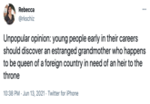 Rebecca ... @rkschiz Unpopular opinion: young people early in their careers should discover an estranged grandmother who happens to be queen of a foreign country in need of an heir to the throne 10:38 PM · Jun 13, 2021 · Twitter for iPhone