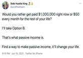 Side Hustle King ... @profitwithant Would you rather get paid $1,000,000 right now or $50 every month for the rest of your life? I'll take Option B. That's what passive income is. Find a way to make passive income, it'll change your life. 9:10 PM · Jun 15, 2021 · Twitter for iPhone