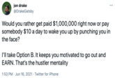 jon drake @DrakeGatsby ... Would you rather get paid $1,000,000 right now or pay somebody $10 a day to wake you up by punching you in the face? I'll take Option B. It keeps you motivated to go out and EARN. That's the hustler mentality 1:53 PM · Jun 16, 2021 · Twitter for iPhone