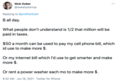 Nick Huber ... @sweatystartup Replying to @profitwithant B all day. What people don't understand is 1/2 that million will be paid in taxes. $50 a month can be used to pay my cell phone bill, which id use to make more $. Or my internet bill which I'd use to get smarter and make more $. Or rent a power washer each mo to make more $. 9:32 AM - Jun 16, 2021 · Twitter for iPhone
