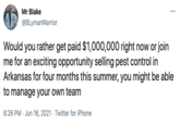 Mr Blake ... @BLymanWarrior Would you rather get paid $1,000,000 right now or join me for an exciting opportunity selling pest control in Arkansas for four months this summer, you might be able to manage your own team 8:26 PM · Jun 16, 2021 · Twitter for iPhone