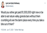 Lyle (not Kyle) McKeany @lylemckeany Would you rather get paid $1,000,000 right now or be able to eat nature valley granola bars without them crumbling all over the damn place every time you take a bite out of them? 11:35 AM · Jun 17, 2021 · Twitter Web App