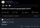 Belgium r/AskReddit u/lcelandSushie • 12h 1 1 2 Whats a useless geography fact? 508 739 1, Share + Award SINGLE COMMENT THREAD VIEW ALL bumford11 • 12h 2 S A 4 Awards Belgium + G Reply 1 367 ...