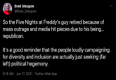 Brad Glasgow @Brad_Glasgow So the Five Nights at Freddy's guy retired because of mass outrage and media hit pieces due to his being. republican. It's a good reminder that the people loudly campaigning for diversity and inclusion are actually just seeking (far left) political hegemony. 6:16 AM · Jun 17, 2021 · Twitter Web App