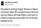 BLUE BOX Game Studios BLUE BOX @BBGameStudios AME STUDIO We wanted to set things straight. We have no relations with Konami. Silent Hill is owned by Konami. We do not have any relations with Hideo Kojima. It was never our intention to tease the name as Silent Hill. We sincerely apologize for this. 6:12 PM · Jun 15, 2021 · Twitter Web App
