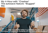 My 4-Hour edit: *Crashes* The autosave feature: *Bugged* Me: Hey everybody today is a big day for me because l'm gonna be jumping off the roof of this building