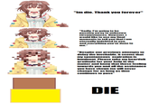 "Im die. Thank you forever" "Sadly, I'm going to be passing away to unknown circumstances. However, i would like to use my final moments to tell you thati am eternally indebted to you, and everything you've done to me.' "Despite our previous attempts to delay the inevitable, it seems that my spontaneous expiration is imminent. Please take my heartfelt gratitude for your help in the matter and know that those feeling towards you and all the assistance you have shown me will never change for as long as time continues to pass" DIE